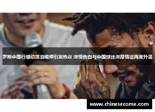罗斯中国行感动落泪视频引发热议 深情告白与中国球迷深厚情谊再度升温